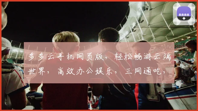 多多云手机网页版，轻松畅游云端世界，高效办公娱乐，三网通吃，体验无限可能，畅享智能生活。