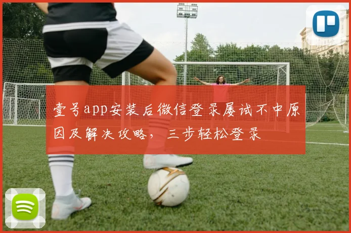 壹号app安装后微信登录屡试不中原因及解决攻略，三步轻松登录